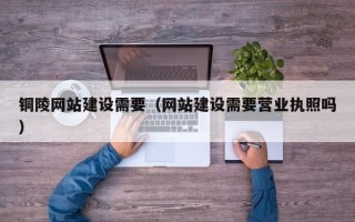 南县铜陵网站建设需要（网站建设需要营业执照吗）
