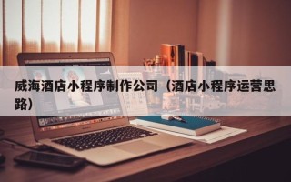 南县威海酒店小程序制作公司（酒店小程序运营思路）